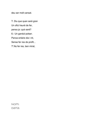 deu ser molt cansat.


T. Diu que quan seré gran
Un ofici hauré de fer,
penso jo: què seré?
6.­ Un gandul potser.
Panxa enlaire dia i nit,
Sense fer res de profit...
T'.No fer res, ben mirat,




Nom:
Data:
 