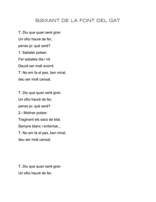 BaIXANT DE LA FONT DEL GAT

T. Diu que quan seré gran
Un ofici hauré de fer,
penso jo: què seré?
1. Sabater potser.
Fer sabates dia i nit
Deurà ser molt avorrit.
T. No em fa el pes, ben mirat,
deu ser molt cansat.


T. Diu que quan seré gran
Un ofici hauré de fer,
penso jo: què seré?
2.­ Moliner potser.
Traginant els sacs de blat,
Sempre blanc i enfarinat...
T. No em fa el pes, ben mirat,
deu ser molt cansat.




T. Diu que quan seré gran
Un ofici hauré de fer,
 