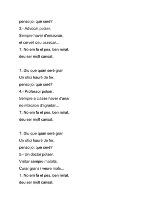 penso jo: què seré?
3.­ Advocat potser.
Sempre haver d'enraonar,
el cervell deu assecar...
T. No em fa el pes, ben mirat,
deu ser molt cansat.


T. Diu que quan seré gran
Un ofici hauré de fer,
penso jo: què seré?
4.­ Professor potser.
Sempre a classe haver d'anar,
no m'acaba d'agradar...
T. No em fa el pes, ben mirat,
deu ser molt cansat.


T. Diu que quan seré gran
Un ofici hauré de fer,
penso jo: què seré?
5.­ Un doctor potser.
Visitar sempre malalts,
Curar grans i veure mals...
T. No em fa el pes, ben mirat,
deu ser molt cansat.
 