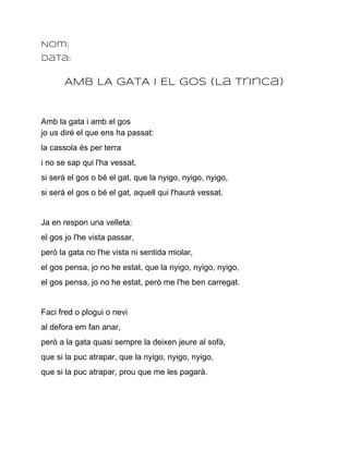 Nom:
Data:


       AMB LA GATA I EL GOS (La Trinca)


Amb la gata i amb el gos
jo us diré el que ens ha passat:
la cassola és per terra
i no se sap qui l'ha vessat,
si serà el gos o bé el gat, que la nyigo, nyigo, nyigo,
si serà el gos o bé el gat, aquell qui l'haurà vessat.


Ja en respon una velleta:
el gos jo l'he vista passar,
però la gata no l'he vista ni sentida miolar,
el gos pensa, jo no he estat, que la nyigo, nyigo, nyigo,
el gos pensa, jo no he estat, però me l'he ben carregat.


Faci fred o plogui o nevi
al defora em fan anar,
però a la gata quasi sempre la deixen jeure al sofà,
que si la puc atrapar, que la nyigo, nyigo, nyigo,
que si la puc atrapar, prou que me les pagarà.
 