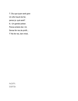 T. Diu que quan seré gran
Un ofici hauré de fer,
penso jo: què seré?
6.­ Un gandul potser.
Panxa enlaire dia i nit,
Sense fer res de profit...
T'.No fer res, ben mirat,




Nom:
Data:
 
