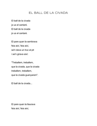 EL BALL DE LA CIVADA

El ball de la civada
jo us el cantaré.
El ball de la civada
jo us el cantaré.


El pare quan la sembrava
feia així, feia així,
se'n dava un truc al pit
i se'n girava així:


"Treballem, treballem,
que la civada, que la civada
treballem, treballem,
que la civada guanyarem".


El ball de la civada...




El pare quan la llaurava
feia així, feia així,
 