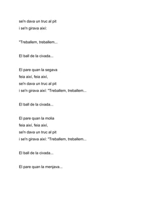 se'n dava un truc al pit
i se'n girava així:


"Treballem, treballem...


El ball de la civada...


El pare quan la segava
feia així, feia així,
se'n dava un truc al pit
i se'n girava així: "Treballem, treballem...


El ball de la civada...


El pare quan la molia
feia així, feia així,
se'n dava un truc al pit
i se'n girava així: "Treballem, treballem...


El ball de la civada...


El pare quan la menjava...
 