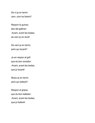 De vi ja en tenim
carn, com ho farem?


Respon la guineu
des del galliner:
­Avant, avant les bodes,
de carn jo en duré!


De carn ja en tenim,
però qui tocarà?


Ja en respon el grill
que és bon sonador:
­Avant, avant les bodes,
que jo tocaré!


Músic ja en tenim
però qui ballarà?


Respon el gripau
que és bon ballador:
­Avant, avant les bodes,
que jo ballaré!
 