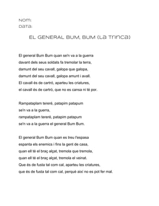 Nom:
Data:

      EL GENERAL BUM, BUM (La Trinca)


El general Bum Bum quan se'n va a la guerra
davant dels seus soldats fa tremolar la terra,
damunt del seu cavall, galopa que galopa,
damunt del seu cavall, galopa amunt i avall.
El cavall és de cartró, aparteu les criatures,
el cavall és de cartró, que no es cansa ni té por.


Rampataplam tereré, patapim patapum
se'n va a la guerra,
rampataplam tereré, patapim patapum
se'n va a la guerra el general Bum Bum.


El general Bum Bum quan es treu l'espasa
espanta els enemics i fins la gent de casa,
quan ell té el braç alçat, tremola que tremola,
quan ell té el braç alçat, tremola el veinat.
Que és de fusta tal com cal, aparteu les criatures,
que és de fusta tal com cal, perquè així no es pot fer mal.
 