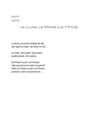 Nom:
Data:


        LA LLUNA, LA PRUNA (La Trinca)




La lluna, la pruna vestida de dol,
son pare la crida i sa mare no vol ...

Un pam, dos pams, tres pams,
quatre pams, cinc pams...

En Pinxo va dir a en Panxo:
vols que et punxi amb un punxó?
Però en Panxo va dir a en Pinxo:
punxa'm, però a la panxa no …
 