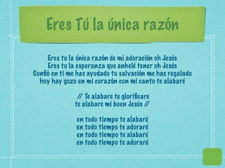 Eres Tú la única razón

    Eres tu la única razón de mi adoración oh Jesús
    Eres tu la esperanza que anhelé tener oh Jesús
Conﬁó en ti me has ayudado tu salvación me has regalado
  hoy hay gozo en mi corazón con mi canto te alabaré

               / Te alabare te gloriﬁcare
                /
              te alabare mi buen Jesús //

               en todo tiempo te alabaré
               en todo tiempo te adoraré
               en todo tiempo te alabaré
               en todo tiempo te adoraré
 