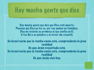 Hay mucha gente que dice

         Hay mucha gente que dice que Dios está muerto.
      Piensan que Dios no les ve, por eso andan en tinieblas.
          Dios no retarda su promesa al que confía en El.
          Él fue ﬁel a su palabra y al tercer día resucitó.

En Israel verás que la tumba vacía está, comprenderás la gran
                           realidad
                 De que Jesús resucitado está.
En Israel verás que la tumba vacía está, comprenderás la gran
                           realidad
                     De que Jesús vive hoy.
 