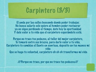 Carpintero (3/3)
        El anda por las calles buscando donde poder trabajar,
       No busca salario solo quiere al hombre poder restaurar
      ya no sigas perdiendo el tiempo, date hoy la oportunidad
      Y dale valor a tu vida que el carpintero esperándote está.

     Porque no traes tus pedazos, al taller del mejor carpintero,
       Te tomará entre sus brazos, para darle valor a tu vida,
Carpintero tu cambias el llanto en sonrisas, deposito en tus manos mi
                                 vida
  Que se haga tu voluntad, carpintero oh oh oh transforma mi vida


         / /Porque no traes, por que no traes tus pedazos/ /
          /                                               /
 