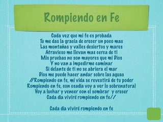Rompiendo en Fe
            Cada vez que mi fe es probada
     Tu me das la gracia de crecer un poco mas
     Las montañas y valles desiertos y mares
        Atravieso me llevan mas cerca de ti
      Mis pruebas no son mayores que mi Dios
           Y no van a impedirme caminar
        Si delante de ti no se abriera el mar
     Dios me puede hacer andar sobre las aguas
 /
 /Rompiendo en fe, mi vida se revestirá de tu poder
Rompiendo en fe, con osadía voy a ver lo sobrenatural
   Voy a luchar y vencer con el sembrar y crecer
         Cada día viviré rompiendo en fe//

           Cada día viviré rompiendo en fe
 