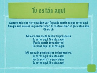 Tu estás aquí
 Aunque mis ojos no te puedan ver Te puedo sentir se que estas aquí
Aunque mis manos no pueden tocar. Tu rostro señor se que estas aquí
                             Oh oh oh

               Mi corazón puede sentir tu presencia
                    Tu estas aquí. Tu estas aquí
                     Puedo sentir tu majestad
                    Tu estas aquí. Tu estas aquí.

              Mi corazón puede mirar tu hermosura
                   Tu estas aquí. Tu estas aquí
                   Puedo sentir tu gran amor
                   Tu estas aquí. Tu estas aquí
 