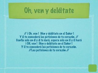 Oh, ven y deléitate


      / ¡ Oh, ven ! ¡Ven y deléitate en el Señor !
       /
  Y Él te concederá las peticiones de tu corazón. /    /
Confía solo en él y él te dará, espera solo en Él y Él hará
        ¡ OH, ven ! ¡Ven y deléitate en el Señor !
   Y Él te concederá las peticiones de tu corazón.
           //Las peticiones de tu corazón./   /
 