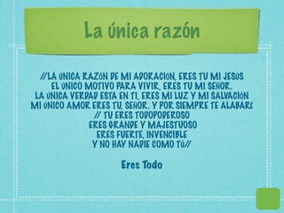 La única razón

  //LA ÚNICA RAZÓN DE MI ADORACIÓN, ERES TU MI JESÚS
     EL ÚNICO MOTIVO PARA VIVIR, ERES TU MI SEÑOR.
 LA ÚNICA VERDAD ESTA EN TI, ERES MI LUZ Y MI SALVACIÓN
MI ÚNICO AMOR ERES TU, SEÑOR. Y POR SIEMPRE TE ALABARÉ
                / TU ERES TODOPODEROSO
                 /
               ERES GRANDE Y MAJESTUOSO
                 ERES FUERTE, INVENCIBLE
                Y NO HAY NADIE COMO TÚ/ /

                      Eres Todo
 