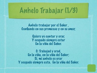 Anhelo Trabajar (1/3)
      Anhelo trabajar por el Señor ,
  Conﬁando en sus promesas y en su amor,

          Quiero yo cantar y orar,
          Y ocupado siempre estar
            En la viña del Señor.

             C: Trabajad y orad,
      En la viña, en la viña del Señor;
            Si, mi anhelo es orar
Y ocupado siempre esta. En la viña del Señor.
 