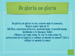 De gloria en gloria

     De gloria en gloria te veo, cuanto más te conozco,
                   Quiero saber más de Ti.
 Mi Dios, cual buen alfarero, quebrántame, transfórmame,
                moldéame a tu imagen, Señor.
       //Quiero ser más como Tú, ver la vida como Tú,
saturarme de tu Espíritu y reﬂejar al mundo tu amor/ (2a) y
                                                    /
                 reﬂejar al mundo tu amor.
 