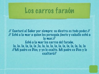 Los carros faraón

/ Cantaré al Señor por siempre: su diestra es todo poder./
 /                                                                         /
/ Echó a la mar a quien los perseguía jinete y caballo echó a
 /
                                 la mar./  /
                Echó a la mar los carros del faraón,
    la, la. la, la, la, la ,1a, la, la, la, la, la, la, la, la, la, la, la
   //Mi padre es Dios, y yo le exalto. Mi padre es Dios y le
                                exaltaré/   /
 