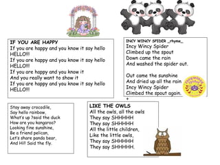 IF YOU ARE HAPPY                                    INCY WINCY SPIDER _rhyme_

If you are happy and you know it say hello          Incy Wincy Spider
HELLO!!!                                            Climbed up the spout
If you are happy and you know it say hello          Down came the rain
HELLO!!!                                            And washed the spider out.
If you are happy and you know it
And you really want to show it                       Out came the sunshine
If you are happy and you know it say hello           And dried up all the rain
HELLO!!!                                             Incy Wincy Spider
                                                     Climbed the spout again.
                                                     +
Stay away crocodile,               LIKE THE OWLS
Say hello rainbow,                 All the owls, all the owls
What’s up ?said the duck           They say SHHHHH
How are you kangaroo?              They say SHHHHH
Looking fine sunshine,             All the little children,
Be a friend pelican,
                                   Like the little owls,
Let’s share panda bear,
And Hi!! Said the fly.             They say SHHHHH
                                   They say SHHHHH.
 