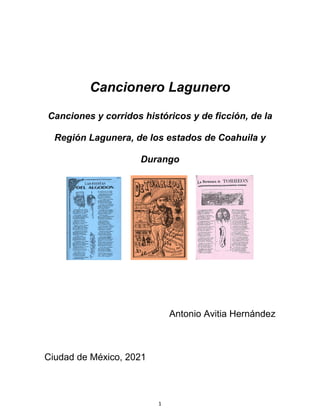 1
Cancionero Lagunero
Canciones y corridos históricos y de ficción, de la
Región Lagunera, de los estados de Coahuila y
Durango
Antonio Avitia Hernández
Ciudad de México, 2021
 