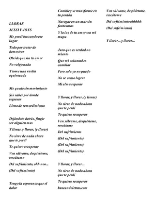 LLORAR
JESSIY JOYS
Me perdí buscandoese
lugar
Todo por tratar de
demostrar
Olvidequesin tu amor
No valgonada
Y tome una vuelta
equivocada
Me quedesin movimiento
Sin saber por donde
regresar
Llenode remordimiento
Dejándote detrás, fingir
ser alguien mas
Y llorar, y llorar, (y llorar)
No sirve de nada ahora
que te perdí
Te quiero recuperar
Ven sálvame, despiérteme,
rescátame
Del sufrimiento, ohh noo...
(Del sufrimiento)
Tengola esperanza que el
dolor
Cambiey se transforme en
tu perdón
Navegaren un marsin
fantasmas
Y la luz de tu amorsea mi
mapa
Juro que es verdad no
miento
Que mi voluntad es
cambiar
Pero sola yo no puedo
No se como lograr
Mi alma reparar
Y llorar, y llorar, (y llorar)
No sirve de nada ahora
que te perdí
Te quiero recuperar
Ven sálvame, despiérteme,
rescátame
Del sufrimiento
(Del sufrimiento)
(Del sufrimiento)
(Del sufrimiento)
Y llorar, y llorar...
No sirve de nada ahora
que te perdí
Te quiero recuperar
buscandoletras.com
Ven sálvame, despiértame,
rescátame
Del sufrimientoohhhhh
(Del sufrimiento)
Y llorar... y llorar...
 