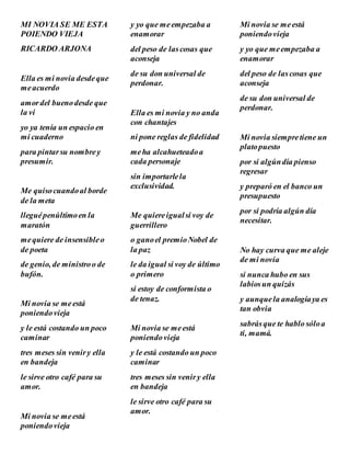 MI NOVIA SE ME ESTA
POIENDO VIEJA
RICARDO ARJONA
Ella es mi novia desdeque
meacuerdo
amordel buenodesde que
la vi
yo ya tenía un espacio en
mi cuaderno
para pintarsu nombrey
presumir.
Me quisocuandoal borde
de la meta
lleguépenúltimoen la
maratón
mequiere de insensibleo
de poeta
de genio, de ministroo de
bufón.
Mi novia se meestá
poniendovieja
y le está costando un poco
caminar
tres meses sin veniry ella
en bandeja
le sirve otro café para su
amor.
Mi novia se meestá
poniendovieja
y yo que meempezaba a
enamorar
del peso de lascosas que
aconseja
de su don universal de
perdonar.
Ella es mi novia y no anda
con chantajes
ni pone reglas de fidelidad
meha alcahueteadoa
cada personaje
sin importarlela
exclusividad.
Me quiereigualsi voy de
guerrillero
o ganoel premioNobel de
la paz
le da igual si voy de último
o primero
si estoy de conformista o
de tenaz.
Mi novia se meestá
poniendovieja
y le está costando un poco
caminar
tres meses sin veniry ella
en bandeja
le sirve otro café para su
amor.
Mi novia se meestá
poniendovieja
y yo que meempezaba a
enamorar
del peso de lascosas que
aconseja
de su don universal de
perdonar.
Mi novia siempretiene un
platopuesto
por si algúndía pienso
regresar
y preparó en el banco un
presupuesto
por si podría algún día
necesitar.
No hay curva que me aleje
de mi novia
si nunca hubo en sus
labiosun quizás
y aunquela analogíaya es
tan obvia
sabrásque te hablo sóloa
ti, mamá.
 
