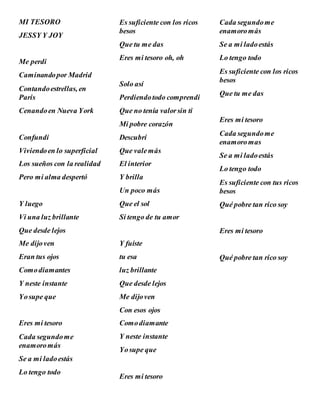 MI TESORO
JESSY Y JOY
Me perdi
Caminandopor Madrid
Contandoestrellas, en
Paris
Cenandoen Nueva York
Confundi
Viviendoen lo superficial
Los sueños con la realidad
Pero mi alma despertó
Y luego
Vi una luz brillante
Que desde lejos
Me dijoven
Eran tus ojos
Comodiamantes
Y neste instante
Yosupe que
Eres mi tesoro
Cada segundome
enamoromás
Se a mi ladoestás
Lo tengo todo
Es suficiente con los ricos
besos
Que tu me das
Eres mi tesoro oh, oh
Solo así
Perdiendotodo comprendi
Que no tenía valorsin ti
Mi pobre corazón
Descubrí
Que valemás
El interior
Y brilla
Un poco más
Que el sol
Si tengo de tu amor
Y fuíste
tu esa
luz brillante
Que desde lejos
Me dijoven
Con esos ojos
Comodiamante
Y neste instante
Yosupe que
Eres mi tesoro
Cada segundome
enamoromás
Se a mi ladoestás
Lo tengo todo
Es suficiente con los ricos
besos
Que tu me das
Eres mi tesoro
Cada segundome
enamoromas
Se a mi ladoestás
Lo tengo todo
Es suficiente con tus ricos
besos
Qué pobre tan rico soy
Eres mi tesoro
Qué pobre tan rico soy
 
