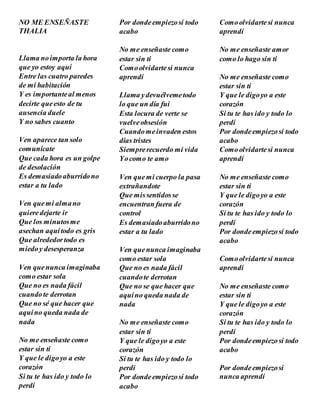 NO ME ENSEÑASTE
THALIA
Llama noimporta la hora
que yo estoy aquí
Entre las cuatro paredes
de mi habitación
Y es importanteal menos
decirte queesto de tu
ausencia duele
Y no sabes cuanto
Ven aparece tan solo
comunícate
Que cada hora es un golpe
de desolación
Es demasiadoaburridono
estar a tu lado
Ven quemi almano
quieredejarte ir
Que los minutosme
asechan aquítodo es gris
Que alrededortodo es
miedoy desesperanza
Ven quenunca imaginaba
como estar sola
Que no es nada fácil
cuandote derrotan
Que no sé que hacer que
aquíno queda nada de
nada
No me enseñaste como
estar sin ti
Y que le digoyo a este
corazón
Si tu te has ido y todo lo
perdí
Por dondeempiezosí todo
acabo
No me enseñaste como
estar sin ti
Comoolvidartesi nunca
aprendí
Llama ydevuélvemetodo
lo que un día fui
Esta locura de verte se
vuelveobsesión
Cuandomeinvaden estos
días tristes
Siemprerecuerdo mi vida
Yocomo te amo
Ven quemi cuerpo la pasa
extrañandote
Que missentidosse
encuentran fuera de
control
Es demasiadoaburridono
estar a tu lado
Ven quenunca imaginaba
como estar sola
Que no es nada fácil
cuandote derrotan
Que no se que hacer que
aquíno queda nada de
nada
No me enseñaste como
estar sin ti
Y que le digoyo a este
corazón
Si tu te has ido y todo lo
perdí
Por dondeempiezosí todo
acabo
Comoolvidartesi nunca
aprendí
No me enseñaste amor
como lo hago sin ti
No me enseñaste como
estar sin ti
Y que le digoyo a este
corazón
Si tu te has ido y todo lo
perdí
Por dondeempiezosí todo
acabo
Comoolvidartesi nunca
aprendí
No me enseñaste como
estar sin ti
Y que le digoyo a este
corazón
Si tu te has ido y todo lo
perdí
Por dondeempiezosí todo
acabo
Comoolvidartesi nunca
aprendí
No me enseñaste como
estar sin ti
Y que le digoyo a este
corazón
Si tu te has ido y todo lo
perdí
Por dondeempiezosí todo
acabo
Por dondeempiezosi
nunca aprendí
 