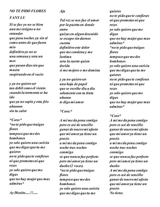 NO TE PIDO FLORES
FANY LU
Si se fue yo no se bien
aun meresigno a no
entender
que pasa noches ya sin el
como antes de quefuera
mio
definitivoyo no se
una semana y sera un
mes
que pasan diassin que
muera
suspirandoen el vacio
y ya no quieroser
tan debil comoel viento
cuandola tormenta se ha
ido
que ya no sopla y esta frio
uhooooo
sin tu calor
*Coro:*
*no te pidoquetraigas
flores
tampocoque medes
bombones
yo solo quiero una caricia
que medigasquetu me
quieres
no te pidoquete confieses
ni que prometasni que
rezes
yo solo quiero queme
digas
que no hay mujerque mas
admiras*
Ay Diosito.....!!.....
Aja
Tal vez se nos fue el amor
por la puerta en donde
entro
quizasen algundescuido
se escapo sin darnos
cuenta
definitivoeste dolor
que mecondena y me
lastima
sera la suerte quien
decida
si me mejoro o me domina
y ya no quieroser
una hoja de papel
que se escribe dia a dia
solamentecon tu tinta
uhoooo
te digomi amor
*Coro:*
A mi meda pena contigo
pero es asi de sencillo
ganarde nuevomi afecto
que mi amorya tiene un
precio
a mi meda pena contigo
noche tras noches
conmigo
se que nunca fue perfecto
pero mi amorya tiene un
dueño(2 veces)
*no te pidoquetraigas
flores
tampocoque medes
bombones
yo solo quiero una caricia
que medigasquetu me
quieres
no te pidoquete confieses
ni que prometasni que
rezes
yo solo quiero queme
digas
que no hay mujerque mas
admiras*
*no te pidoquetraigas
flores
tampocoque medes
bombones
yo solo quiero una caricia
que medigasquetu me
quieres
no te pidoquete confieses
ni que prometasni que
rezes
yo solo quiero queme
digas
que no hay mujerque mas
admiras*
*Coro*
A mi meda pena contigo
pero es asi de sencillo
ganarde nuevomi afecto
que mi amorya tiene un
precio
a mi meda pena contigo
noche tras noches
conmigo
se que nunca fue perfecto
pero mi amorya tiene un
dueño
A mi meda pena contigo
pero es asi de sencillo
ganarde nuevomi afecto
que mi amorya tiene un
precio
No tiene.
 