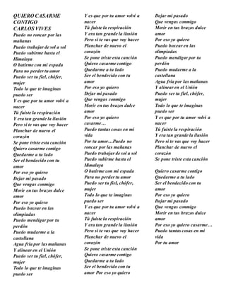 QUIERO CASARME
CONTIGO
CARLOS VIVES
Puedo no roncar por las
mañanas
Puedo trabajar de sol a sol
Puedo subirme hasta el
Himalaya
O batirme con mi espada
Para no perder tu amor
Puedo ser tu fiel, chófer,
mujer
Todo lo que te imaginas
puedo ser
Y es que por tu amor volví a
nacer
Tú fuiste la respiración
Y era tan grande la ilusión
Pero si te vas que voy hacer
Planchar de nuevo el
corazón
Se pone triste esta canción
Quiero casarme contigo
Quedarme a tu lado
Ser el bendecido con tu
amor
Por eso yo quiero
Dejar mi pasado
Que vengas conmigo
Morir en tus brazos dulce
amor
Por eso yo quiero
Puedo boxear en las
olimpiadas
Puedo mendigar por tu
perdón
Puedo mudarme a la
castellana
Agua fría por las mañanas
Y alinear en el Unión
Puedo ser tu fiel, chófer,
mujer
Todo lo que te imaginas
puedo ser
Y es que por tu amor volví a
nacer
Tú fuiste la respiración
Y era tan grande la ilusión
Pero si te vas que voy hacer
Planchar de nuevo el
corazón
Se pone triste esta canción
Quiero casarme contigo
Quedarme a tu lado
Ser el bendecido con tu
amor
Por eso yo quiero
Dejar mi pasado
Que vengas conmigo
Morir en tus brazos dulce
amor
Por eso yo quiero
casarme…
Puedo tantas cosas en mi
vida
Por tu amor…Puedo no
roncar por las mañanas
Puedo trabajar de sol a sol
Puedo subirme hasta el
Himalaya
O batirme con mi espada
Para no perder tu amor
Puedo ser tu fiel, chófer,
mujer
Todo lo que te imaginas
puedo ser
Y es que por tu amor volví a
nacer
Tú fuiste la respiración
Y era tan grande la ilusión
Pero si te vas que voy hacer
Planchar de nuevo el
corazón
Se pone triste esta canción
Quiero casarme contigo
Quedarme a tu lado
Ser el bendecido con tu
amor Por eso yo quiero
Dejar mi pasado
Que vengas conmigo
Morir en tus brazos dulce
amor
Por eso yo quiero
Puedo boxear en las
olimpiadas
Puedo mendigar por tu
perdón
Puedo mudarme a la
castellana
Agua fría por las mañanas
Y alinear en el Unión
Puedo ser tu fiel, chófer,
mujer
Todo lo que te imaginas
puedo ser
Y es que por tu amor volví a
nacer
Tú fuiste la respiración
Y era tan grande la ilusión
Pero si te vas que voy hacer
Planchar de nuevo el
corazón
Se pone triste esta canción
Quiero casarme contigo
Quedarme a tu lado
Ser el bendecido con tu
amor
Por eso yo quiero
Dejar mi pasado
Que vengas conmigo
Morir en tus brazos dulce
amor
Por eso yo quiero casarme…
Puedo tantas cosas en mi
vida
Por tu amor
 
