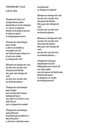 TIEMPO DE VALS
CHAYANE
Tiempodevalses el
tiempohacia atrás
dondehacer lo de siempre
es volver a empezar
dondeel mundose para y
te observa girar
es tiempopara amar
Tiempodevalstiempo
pare sentir
y decir sin hablary
escuchar sin oír
un silencioque rompeen
el aire un violín
es tiempode vivir
Bésameen tiempode vals
un dos tres un dos tres
sin pararde bailar
haz queeste tiempode
vals
un dos tres un dos tres
no terminejamas
Tiempodevalstiempo
para viajar
por encima del sol por
debajodel mar
sin saber si te llevoo me
dejo llevar
no es tiempodeverdad
Tiempodevalstiempo
para abrazar
la pasión queprefieres y
hacerla girar
y elevarse violenta como
un huracán
es tiempoen espiral
Bésameen tiempode vals
un dos tres un dos tres
sin pararde bailar
Haz queeste tiempode
vals
un dos tres un dos tres
no terminejamas
Bésameen tiempode vals
un dos tres un dos tres
sin pararde bailar
Haz queeste tiempode
vals
un dos tres un dos tres
no terminejamas...
Tiempodevalsque
empleamoslos dos
dibujandoen el suelo de
un viejo salón
con tres pasos de baileuna
historia de amor
es tiempoy es en fin
mi tiempopara ti.
 
