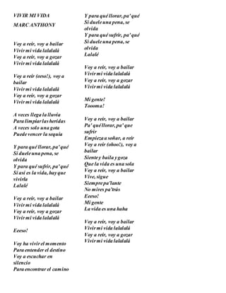 VIVIR MI VIDA
MARC ANTHONY
Voy a reír, voy a bailar
Vivirmi vida lalalalá
Voy a reír, voy a gozar
Vivirmi vida lalalalá
Voy a reír (eeso!), voy a
bailar
Vivirmi vida lalalalá
Voy a reír, voy a gozar
Vivirmi vida lalalalá
A veces llega la lluvia
Para limpiarlasheridas
A veces solo una gota
Puedevencer la sequía
Y para qué llorar, pa'qué
Si dueleuna pena, se
olvida
Y para qué sufrir, pa'qué
Si así es la vida, hayque
vivirla
Lalalé
Voy a reír, voy a bailar
Vivirmi vida lalalalá
Voy a reír, voy a gozar
Vivirmi vida lalalalá
Eeeso!
Voy ha vivirel momento
Para entender el destino
Voy a escuchar en
silencio
Para encontrar el camino
Y para qué llorar, pa'qué
Si dueleuna pena, se
olvida
Y para qué sufrír, pa'qué
Si dueleuna pena, se
olvida
Lalalé
Voy a reír, voy a bailar
Vivirmi vida lalalalá
Voy a reír, voy a gozar
Vivirmi vida lalalalá
Mi gente!
Toooma!
Voy a reír, voy a bailar
Pa' quéllorar, pa' que
sufrir
Empiezaa soñar, a reír
Voy a reír (ohoo!), voy a
bailar
Sientey baila ygoza
Que la vida es una sola
Voy a reír, voy a bailar
Vive, sigue
Siemprepa'lante
No mires pa'trás
Eeeso!
Mi gente
La vida es una haha
Voy a reír, voy a bailar
Vivirmi vida lalalalá
Voy a reír, voy a gozar
Vivirmi vida lalalalá
 