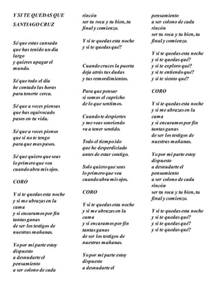 Y SI TE QUEDAS QUE
SANTIAGO CRUZ
Sé que estas cansada
que has tenido un día
largo
y quieres apagarel
mundo.
Sé que todo el día
he contado las horas
para tenerte cerca.
Sé que a veces piensas
que has equivocado
pasos en tu vida.
Sé que a veces pienso
que si no te tengo
para que maspasos.
Sé que quiero queseas
lo primeroque vea
cuandoabra misojos.
CORO
Y si te quedasesta noche
y si me abrazasen la
cama
y si encaramospor fin
tantasganas
de ser los testigos de
nuestras mañanas.
Yopor mi parte estoy
dispuesto
a desnudarteel
pensamiento
a ser colono de cada
rincón
ser tu roca y tu bien, tu
final y comienzo.
Y si te quedasesta noche
y si te quedasqué?
Cuandocruces la puerta
deja atrás tus dudas
y tus remordimientos.
Para que pensar
si somos el capricho
de lo que sentimos.
Cuandote despiertes
y meveas sonriendo
va a tener sentido.
Todo el tiempoido
que he desperdiciado
antes de estar contigo.
Solo quieroque seas
lo primeroque vea
cuandoabra misojos.
CORO
Y si te quedasesta noche
y si me abrazasen la
cama
y si encaramospor fin
tantasganas
de ser los testigos de
nuestras mañanas.
Yopor mi parte estoy
dispuesto
a desnudarteel
pensamiento
a ser colono de cada
rincón
ser tu roca y tu bien, tu
final y comienzo.
Y si te quedasesta noche
y si te quedasqué?
y si te exploro qué?
y si te entiendoqué?
y si te siento qué?
CORO
Y si te quedasesta noche
y si me abrazasen la
cama
y si encaramospor fin
tantasganas
de ser los testigos de
nuestras mañanas.
Yopor mi parte estoy
dispuesto
a desnudarteel
pensamiento
a ser colono de cada
rincón
ser tu roca y tu bien, tu
final y comienzo.
Y si te quedasesta noche
y si te quedasqué?
y si te quedasqué?
y si te quedasqué?
 