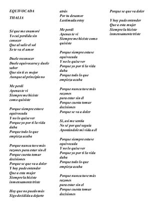 EQUIVOCADA
THALIA
Sé que me enamoré
Yocaí perdida sin
conocer
Que al salirel sol
Se te va el amor
Duele reconocer
Duele equivocarsey duele
saber
Que sin ti es mejor
Aunqueal principiono
Me perdí
Apenaste vi
Siempremehiciste
como quisiste
Porque siempreestuve
equivocada
Y no lo quisever
Porque yo por ti la vida
daba
Porque todo lo que
empieza acaba
Porque nunca tuvemás
razones para estar sin él
Porque cuesta tomar
decisiones
Porque se que va a doler
Y hoy pudeentender
Que a esta mujer
Siemprela hiciste
inmensamentetriste
Hoy que no puedomás
Sigodecididaa dejarte
atrás
Por tu desamor
Lastimadaestoy
Me perdí
Apenaste vi
Siempremehiciste como
quisiste
Porque siempreestuve
equivocada
Y no lo quisever
Porque yo por ti la vida
daba
Porque todo lo que
empieza acaba
Porque nunca tuvemás
razones
para estar sin él
Porque cuesta tomar
decisiones
Porque se va a doler
Si, así me sentía
No sé por qué seguía
Apostándolemi vida a él
Porque siempreestuve
equivocada
Y no lo quisever
Porque yo por ti la vida
daba
Porque todo lo que
empieza acaba
Porque nunca tuvemás
razones
para estar sin el
Porque cuesta tomar
decisiones
Porque se que va doler
Y hoy pudeentender
Que a esta mujer
Siemprela hiciste
inmensamentetriste
 