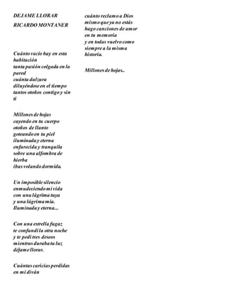 DEJAME LLORAR
RICARDO MONTANER
Cuántovacío hay en esta
habitación
tanta pasión colgada en la
pared
cuánta dulzura
diluyéndoseen el tiempo
tantos otoños contigo y sin
ti
Millonesdehojas
cayendo en tu cuerpo
otoños de llanto
goteandoen tu piel
iluminaday eterna
enfurecida y tranquila
sobre una alfombra de
hierba
ibasvolandodormida.
Un imposiblesilencio
enmudeciendomivida
con una lágrima tuya
y una lágrimamía.
Iluminaday eterna...
Con una estrella fugaz
te confundíla otra noche
y te pedí tres deseos
mientrasdurabatu luz
déjamellorar.
Cuántascariciasperdidas
en mi diván
cuánto reclamoa Dios
mismoqueya no estás
hago canciones de amor
en tu memoria
y en todas vuelvocomo
siemprea la misma
historia.
Millonesdehojas..
 