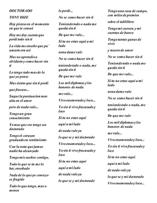 DOCTORADO
TONY DIZE
Hoy piensoen el momento
en que te conoci
Hoy medoy cuenta que
perdi todo sin ti
La vida meenseño que pa´
amarteera así
Mas no aprendioa
olvidartey como hacer sin
ti
Lo tengo todo masde lo
que yo pense
Mas siento que sin ti perdi
que fracase...
Saquela puntuacion mas
alta en el amor
pero de nada vale...
Tengoun gran
conocimiento
Yomasque eso tengo un
doctorado
Tengoel corazon
graduadoen sentimiento
Con la nota que jamas
nadieha alcanzado
Tengomissueños contigo,
Todo lo que se tu me lo
haz enseñado
Nada de lo queyo conozco
es fingido
Todo lo que tengo, mas o
menos
lo perdi...
No se como hacer sin ti
Teniendotodo o nada me
queda sin ti
De que me vale...
Si tu no estas aqui a mi
lado
nena damevale
No se como hacer sin ti
teniendotodo o nada, me
queda sin ti
De que me vale
Los mil diplomasylos
honores de nada
mevale...
Vivoenamoradoy loco...
Yosin ti vivofracasadoy
loco
Si tu no estas aqui
aqui a mi lado
de nada valeya
lo que se y mi doctorado
Vivoenamoradoy loco...
Yosin ti vivofracasadoy
loco
Si tu no estas aqui
aqui a mi lado
de nada valeya
lo que se y mi doctorado
Tengouna casa de campo,
con milesdepremios
sobre el tablillero
Tengomi carrera y mi
cuentas de banco
Tengotantas ganasde
vivir
y muerode amor
No se como hacer sin ti
Teniendotodo o nada me
queda sin ti
De que me vale...
Si tu no estas aqui a mi
lado
nena damevale
No se como hacer sin ti
teniendotodo o nada, me
queda sin ti
De que me vale
Los mil diplomasylos
honores de nada
mevale...
Vivoenamoradoy loco...
Yosin ti vivofracasadoy
loco
Si tu no estas aqui
aqui a mi lado
de nada valeya
lo que se y mi doctorado
Vivoenamoradoy loco...
 