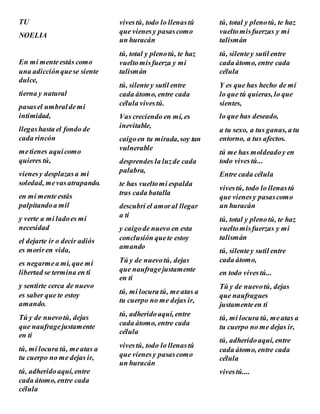 TU
NOELIA
En mi menteestás como
una adicciónquese siente
dulce,
tierna y natural
pasasel umbraldemi
intimidad,
llegashasta el fondo de
cada rincón
metienes aquícomo
quieres tú,
vienesy desplazasa mi
soledad, mevasatrapando.
en mi menteestás
palpitandoa mil
y verte a mi ladoes mi
necesidad
el dejarte ir o decir adiós
es moriren vida,
es negarmea mí, que mi
libertad se termina en ti
y sentirte cerca de nuevo
es saber que te estoy
amando.
Tú y de nuevotú, dejas
que naufragejustamente
en ti
tú, mi locura tú, meatas a
tu cuerpo no me dejas ir,
tú, adheridoaquí, entre
cada átomo, entre cada
célula
vivestú, todo lo llenastú
que vienesy pasascomo
un huracán
tú, total y plenotú, te haz
vueltomisfuerza y mi
talismán
tú, silentey sutil entre
cada átomo, entre cada
célula vivestú.
Vas creciendo en mí, es
inevitable,
caigoen tu mirada,soy tan
vulnerable
desprendes la luzde cada
palabra,
te has vueltomi espalda
tras cada batalla
descubrí el amoral llegar
a ti
y caigode nuevo en esta
conclusión quete estoy
amando
Tú y de nuevotú, dejas
que naufragejustamente
en ti
tú, mi locura tú, meatas a
tu cuerpo no me dejas ir,
tú, adheridoaquí, entre
cada átomo, entre cada
célula
vivestú, todo lo llenastú
que vienesy pasascomo
un huracán
tú, total y plenotú, te haz
vueltomisfuerzas y mi
talismán
tú, silentey sutil entre
cada átomo, entre cada
célula
Y es que has hecho de mí
lo que tú quieras, lo que
sientes,
lo que has deseado,
a tu sexo, a tus ganas, a tu
entorno, a tus afectos.
tú me has moldeadoy en
todo vivestú...
Entre cada célula
vivestú, todo lo llenastú
que vienesy pasascomo
un huracán
tú, total y plenotú, te haz
vueltomisfuerzas y mi
talismán
tú, silentey sutil entre
cada átomo,
en todo vivestú...
Tú y de nuevotú, dejas
que naufragues
justamenteen ti
tú, mi locura tú, meatas a
tu cuerpo no me dejas ir,
tú, adheridoaquí, entre
cada átomo, entre cada
célula
vivestú....
 