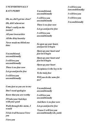 UNCONDITIONALLY
KATY PERRY
Oh, no, did I get too close?
Oh, did I almostsee
What’s reallyon the
inside?
All your insecurities
All the dirty laundry
Never mademeblinkone
time
Unconditional,
unconditionally
I willloveyou
unconditionally
There is no fear now
Let go and just be free
I willloveyou
unconditionally
Comejust as you are to me
Don’t need apologies
Know that you are worthy
I'll takeyour bad days
withyour good
Walk through this storm, I
would
I’d do it all becauseI love
you
I love you
Unconditional,
unconditionally
I willloveyou
unconditionally
There is no fear now
Let go and just be free
I willloveyou
unconditionally
So open up your heart,
and just let it begin
Open up your heart and
just let it begin
Open up your heart and
just let it begin
Open up your heart
Acceptance is the key to be
To be truly free
Will you do the samefor
me?
Unconditional,
unconditionally
I willloveyou
unconditionally
And there is no fear now
Let go and just be free
‘Cause I will loveyou
unconditionally(oh, yeah)
I willloveyou
(unconditionally)
I willloveyou
I willloveyou
Unconditionally
 