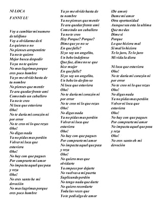 NI LOCA
FANNY LU
Voy a cambiarminumero
de teléfono
Voy a olvidarmedeti
Lo quieraso no
No pienses arrepentirte
Ya no te quiero
Mejor busca despedir
Yoya no te quiero
No maslagrimasporque
eres poco hombre
Ya yo meolvidehasta de
tu nombre
No pienses que mentir
Te ara quedarfrente ami
Comotodo un caballero
Ya no te creo
Ni loca que estuviera
Oho!
No te daría mi corazón ni
por error
No te creo ni lo que rezas
Oho!
No digasnada
Ya no pidasmasperdón
Volverni loca que
estuviera
Oho!
No hay con que pagues
Por comprartemi amor
No impacta aquel quepeca
y reza
Oho!
No eres santo he mi
devoción
No maslagrimasporque
eres poco hombre
Ya yo meolvidehasta de
tu nombre
Ya no pienses quementir
Te ara quedarfrente ami
Comotodo un caballero
Ya no te creo
Hey Porque? Porque?
Dimeque yo no se
En quefalle?
Si yo soy un angelito,
Un bebeindefenso
Que fue, dimenose que
hice mujer
En quefalle?
Si yo soy un angelito,
Un bebein-de-fen-so
Ni loca que estuviera
Oho!
No te daría mi corazón ni
por error
No te creo ni lo que rezas
Oho!
No digasnada
Ya no pidasmasperdón
Volverni loca que
estuviera
Oho!
No hay con que pagues
Por comprartemi amor
No impacta aquel quepeca
y reza
Oho!
No quiero masque
olvidarte
Ya empecepor dejarte
No vuelvasa mi puerta
Suplicandoperdón
No tengo nada quedarte
No quiero recordarte
Toda las veces que
Yote pedíalgode amor
(De amor)
Damemi amor
Otra oportunidad
Aunquesea esta la ultima
Que medas
Dimesi
Porque
Lo que hiciera mal
Si mal lohiciera
Te lo juro, Te lo juro
Mi vida la diera
Ni loca que estuviera
Oho!
No te daría mi corazón ni
por error
No te creo ni lo que rezas
Oho!
No digasnada
Ya no pidasmasperdón
Volverni loca que
estuviera
Oho!
No hay con que pagues
Por comprartemi amor
No impacta aquel quepeca
y reza
Oho!
No eres santo eh mi
devoción
 