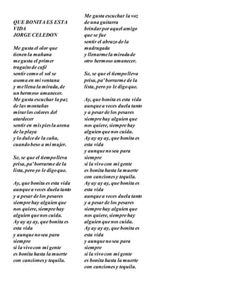 QUE BONITA ES ESTA
VIDA
JORGE CELEDON
Me gusta el olor que
tienen la mañana
megusta el primer
traguitode café
sentir como el sol se
asoma en mi ventana
y mellena la mirada,de
un hermoso amanecer.
Me gusta escuchar la paz
de las montañas
mirarlos colores del
atardecer
sentir en mispiesla arena
de la playa
y lo dulcede la caña,
cuandobeso a mi mujer.
Se, se que el tiempolleva
prisa, pa'borrarme de la
lista, pero yo le digoque.
Ay, que bonita es esta vida
aunquea veces duela tanto
y a pesar de los pesares
siemprehay alguien que
nos quiere, siemprehay
alguien quenos cuida.
Ay ay ay ay, que bonita es
esta vida
y aunquenosea para
siempre
si la vivocon mi gente
es bonita hasta la muerte
con cancionesy tequila.
Me gusta escuchar la voz
de una guitarra
brindarporaquel amigo
que se fue
sentir el abrazo de la
madrugada
y llenarmela miradade
otro hermoso amanecer.
Se, se que el tiempolleva
prisa, pa'borrarme de la
lista, pero yo le digoque.
Ay, que bonita es esta vida
aunquea veces duela tanto
y a pesar de los pesares
siemprehay alguien que
nos quiere, siemprehay
alguien quenos cuida.
Ay ay ay ay, que bonita es
esta vida
y aunquenosea para
siempre
si la vivocon mi gente
es bonita hasta la muerte
con cancionesy tequila.
Ay ay ay ay, que bonita es
esta vida
aunquea veces duela tanto
y a pesar de los pesares
siemprehay alguien que
nos quiere, siemprehay
alguien quenos cuida.
Ay ay ay ay, que bonita es
esta vida
y aunquenosea para
siempre
si la vivocon mi gente
es bonita hasta la muerte
con cancionesy tequila.
 