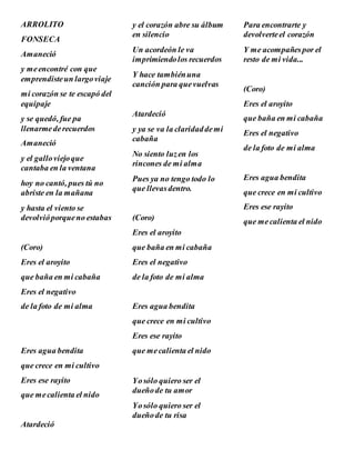 ARROLITO
FONSECA
Amaneció
y meencontré con que
emprendisteun largoviaje
mi corazón se te escapó del
equipaje
y se quedó, fue pa
llenarmederecuerdos
Amaneció
y el galloviejoque
cantaba en la ventana
hoy no cantó, pues tú no
abriste en la mañana
y hasta el viento se
devolvióporqueno estabas
(Coro)
Eres el aroyito
que baña en mi cabaña
Eres el negativo
de la foto de mi alma
Eres agua bendita
que crece en mi cultivo
Eres ese rayito
que mecalienta el nido
Atardeció
y el corazón abre su álbum
en silencio
Un acordeón le va
imprimiendolos recuerdos
Y hace tambiénuna
canción para quevuelvas
Atardeció
y ya se va la claridaddemi
cabaña
No siento luzen los
rincones de mi alma
Pues ya no tengo todo lo
que llevasdentro.
(Coro)
Eres el aroyito
que baña en mi cabaña
Eres el negativo
de la foto de mi alma
Eres agua bendita
que crece en mi cultivo
Eres ese rayito
que mecalienta el nido
Yosólo quiero ser el
dueñode tu amor
Yosólo quiero ser el
dueñode tu risa
Para encontrarte y
devolverteel corazón
Y me acompañespor el
resto de mi vida...
(Coro)
Eres el aroyito
que baña en mi cabaña
Eres el negativo
de la foto de mi alma
Eres agua bendita
que crece en mi cultivo
Eres ese rayito
que mecalienta el nido
 