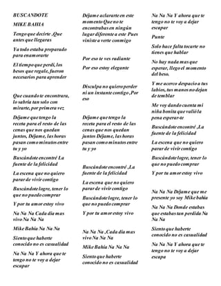 BUSCANDOTE
MIKE BAHIA
Tengoque decirte ,Que
antes que llegaras
Ya todo estaba preparado
para enamorarte
El tiempoque perdí, los
besos que regale, fueron
necesarios para aprender
Que cuandote encontrara,
lo sabría tan solo con
mirarte, por primera vez
Déjame quetengo la
receta para el resto de las
cenas que nos quedan
juntos, Déjame, lashoras
pasan comominutosentre
tu y yo
Buscándoteencontré La
fuente de la felicidad
La escena que no quiero
pararde vivircontigo
Buscándotelogre, tener lo
que no puedocomprar
Y por tu amorestoy vivo
Na Na Na Cada día mas
vivoNa Na Na
MikeBahía Na Na Na
Sientoque haberte
conocido no es casualidad
Na Na Na Y ahora que te
tengo no te voy a dejar
escapar
Déjame aclararteen este
momentoQueno te
encontrabasen ningún
lugardiferentea este Pues
vinistea verte conmigo
Por eso te ves radiante
Por eso estoy elegante
Disculpa no quieroperder
ni un instantecontigo,Por
eso
Déjame quetengo la
receta para el resto de las
cenas que nos quedan
juntos Déjame, lashoras
pasan comominutosentre
tu y yo
Buscándoteencontré ,La
fuente de la felicidad
La escena que no quiero
pararde vivircontigo
Buscándotelogre, tener lo
que no puedocomprar
Y por tu amorestoy vivo
Na Na Na ,Cada día mas
vivoNa Na Na
MikeBahía Na Na Na
Sientoque haberte
conocido no es casualidad
Na Na Na Y ahora que te
tengo no te voy a dejar
escapar
Punte
Solo hace falta tocarte no
tienes que hablar
No hay nada masque
esperar, llegoel momento
del beso.
Y me acerco despacioa tus
labios, tus manosnodejan
de temblar
Me voy dandocuenta mi
niña bonita quevalióla
pena esperar-te
Buscándoteencontré ,La
fuente de la felicidad
La escena que no quiero
pararde vivircontigo
Buscándotelogre, tener lo
que no puedocomprar
Y por tu amorestoy vivo
Na Na Na Déjame que me
presente yo soy Mikebahia
Na Na Na Donde estabas
que estabastan perdida Na
Na Na
Sientoque haberte
conocido no es casualidad
Na Na Na Y ahora que te
tengo no te voy a dejar
escapa
 