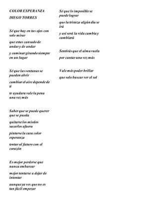 COLOR ESPERANZA
DIEGO TORRES
Sé que hay en tus ojos con
solo mirar
que estas cansadode
andary de andar
y caminargirandosiempre
en un lugar
Sé que lasventanasse
pueden abrir
cambiarel aire dependede
ti
te ayudara valela pena
una vez más
Saberque se puede querer
que se pueda
quitarselos miedos
sacarlos afuera
pintarsela cara color
esperanza
tentar al futuro con el
corazón
Es mejor perderse que
nunca embarcar
mejor tentarse a dejar de
intentar
aunqueya ves queno es
tan fácil empezar
Sé que lo imposiblese
puedelograr
que la tristeza algúndía se
irá
y así será la vida cambiay
cambiará
Sentirásque el almavuela
por cantaruna vez más
Valemáspoder brillar
que solo buscar ver el sol
 