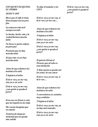 CON QUIEN SE QUEDA
EL PERRO
JESSY Y JOY
Dices que el sofá te trata
bien aunquesea un poco
frio
La cama no está mal
aunquenoestés
Lo hecho, hecho esta y la
verdad hicimosmucho
daño
No busco a quien culpar,
ya para que
Presiento que no hay
marcha atrás
Sé que esta vez no hay
marcha atrás
Antes de queechemos las
maletasa la calle
Y bajemosel telón
Si tú te vasy yo me voy,
esto ya es en serio
Si tú te vasy yo me voy,
¿con quién se queda el
perro?
Si no meves llorares solo
que mi orgullonome deja
Me cuesta imaginarque
no estarás
Terminodeempacar
sintiendoqueno queda
otra salida
Te dejo el tostador y los
CD´S
Si tú te vasy yo me voy, si
tú te vas y yo me voy…
Antes de queechemos las
maletasa la calle
Y bajemosel telón
Si tú te vasy yo me voy,
esto ya es en serio
Si tú te vasy yo me voy,
¿con quién se queda el
perro?
Si quieres llévateel
Picasso, que al cabo es
una imitación
Y dimequien se queda con
los restos de este amor
Si tú te vasy yo me voy, si
tú te vas…
Antes de queechemos las
maletasa la calle
Y convertirnos en extraños
muycordiales
Y bajemosel telón
Si tú te vasy yo me voy, ya
no hay másremedio
Si tú te vasy yo me voy,
esto ya es en serio
Si tú te vasy yo me voy,
¿con quién se queda el
perro?
 