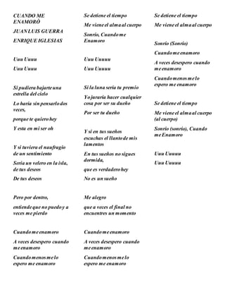 CUANDO ME
ENAMORÒ
JUANLUIS GUERRA
ENRIQUE IGLESIAS
Uuu Uuuu
Uuu Uuuu
Si pudiera bajarteuna
estrella del cielo
Lo haría sin pensarlodos
veces,
porque te quierohey
Y esta en mi ser oh
Y si tuviera el naufragio
de un sentimiento
Seria un velero en la isla,
de tus deseos
De tus deseos
Pero por dentro,
entiendeque no puedoy a
veces me pierdo
Cuandomeenamoro
A veces desespero cuando
meenamoro
Cuandomenosmelo
espero me enamoro
Se detiene el tiempo
Me vieneel almaal cuerpo
Sonrío, Cuandome
Enamoro
Uuu Uuuuu
Uuu Uuuuu
Si la luna sería tu premio
Yojuraría hacer cualquier
cosa por ser su dueño
Por ser tu dueño
Y si en tus sueños
escuchas el llantode mis
lamentos
En tus sueños no sigues
dormida,
que es verdaderohey
No es un sueño
Me alegro
que a veces el final no
encuentres un momento
Cuandomeenamoro
A veces desespero cuando
meenamoro
Cuandomenosmelo
espero me enamoro
Se detiene el tiempo
Me vieneel almaal cuerpo
Sonrío (Sonrío)
Cuandomeenamoro
A veces desespero cuando
meenamoro
Cuandomenosmelo
espero me enamoro
Se detiene el tiempo
Me vieneel almaal cuerpo
(al cuerpo)
Sonrío (sonrío), Cuando
meEnamoro
Uuu Uuuuu
Uuu Uuuuu
 