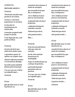 FUISTE TU..
RICRADO ARJONA
Fuistetú,
Tenerte fue una foto tuya
puesta en mi cartera,
un beso y verte hacer
pequeñopor la carretera.
Lo tuyo fue la
intermitencia yla
melancolía,
lo mío fue aceptarlo todo
porque te quería.
Verte llegarfue luz, verte
partirun blues.
Fuistetú,
de másestá decir que
sobra decir tantas cosas,
o aprendesa querer la
espina o no aceptes rosas.
Jamáste dijeuna mentira
o te inventéun chantaje,
lasnubes grises también
forman parte de paisaje.
Y no me veas así, si hubo
un culpableaquí…
Fuistetú.
(Coro)
Que fácil fue tocar el cielo
la primera vez,
cuandolos besos fueron el
motor de arranque,
que encendió la luzque
hoy se desaparece.
Así se disfraza el amor
para su conveniencia,
aceptandotodo sin hacer
preguntas,
y dejandoal tiempola
estocada a muerte.
Nada másque decir,
sólo queda insistir…
Dilo….
Fuistetú,
la luz de neón del barrio
sabe que estoy tan
cansada,
meha visto caminar
descalza por la
madrugada.
Estoy en mediodel quesoy
y del que tú quisieras,
queriendodespertar
pensandocomo no
quisiera.
Y no me veas así, si hubo
un culpableaquí…
Fuistetú.
(Coro)
Que fácil fue tocar el cielo
la primera vez,
cuandolos besos fueron el
motor de arranque,
que encendió la luzque
hoy se desaparece.
Así se disfraza el amor
para su conveniencia,
aceptandotodo sin hacer
preguntas,
y dejandoal tiempola
estocada a muerte.
Nada másque decir,
sólo queda insistir…
(Coro)
Que fácil fue tocar el cielo
la primera vez,
cuandolos besos fueron el
motor de arranque,
que encendió la luzque
hoy se desaparece.
Así se disfraza el amor
para su conveniencia,
aceptandotodo sin hacer
preguntas,
y dejandoal tiempola
estocada a muerte.
Nada másque decir,
si quieres insistir…
Fuistetú.
 