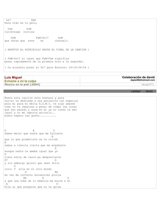 La7             Rem
hara nido en tu pelo,

  Fam          DoM
luciernaga   curiosa

    DoM                FaM-Sol7     DoM
que veras que   eres      mi      consuelo.


( REPETIR EL ESTRIBILLO HASTA EL FINAL DE LA CANCION )


( FaM-Sol7 al igual que FaM-Fam significa
pasar rapidamente de la primera nota a la segunda).

( Os aconsejo poner el Do7 para Boleros: 43-14-34-54 )


Luis Miguel                                              Colaboración de david
                                                              dapla90@hotmail.com
Echame a mi la culpa
Mexico en la piel (2004)                                                lmig1071

                                                              calidad     texto

Buena esta cancion esta buenaza y para
variar va dedicada a esa personita tan especial
para mi para mi bbita A.G.M.C. te sigo amando
como no te imaginas a pesar de todas las cosas
que han pasado y aunq en mi ya no creas te amo
igual y no me importa gritarlo..
bueno espero les guste...........




D                 A             D
Sabes mejor que nadie que me fallaste
                              A
que lo que prometiste se te olvido
A
sabes a ciencia cierta que me engañaste
                                  D
aunque nadie te amaba igual que yo
D
lleno estoy de razon pa despreciarte
D7                                G
y sin embargo quiero que seas feliz
      G
coro: Y alla en el otro mundo
             D                    Bm
en vez de infierno encuentres gloria
            Em          A               D
y que una nube de tu memoria me borre a mi
  A                                 D
Dile al que pregunte que no te quise
 