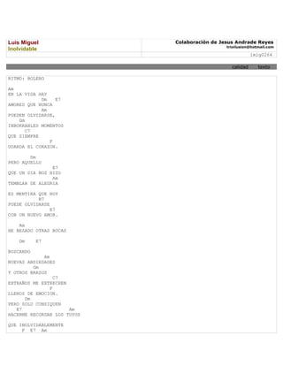 Luis Miguel                  Colaboración de Jesus Andrade Reyes
                                               trioilusion@hotmail.com
Inolvidable
                                                           lmig0264

                                                 calidad      texto

RITMO: BOLERO

Am
EN LA VIDA HAY
            Dm    E7
AMORES QUE NUNCA
            Am
PUEDEN OLVIDARSE,
    Gm
INBORRABLES MOMENTOS
       C7
QUE SIEMPRE
               F
GUARDA EL CORAZON.

        Dm
PERO AQUELLO
                E7
QUE UN DIA NOS HIZO
                Am
TEMBLAR DE ALEGRIA

ES MENTIRA QUE HOY
           B7
PUEDE OLVIDARSE
                E7
CON UN NUEVO AMOR.

    Am
HE BESADO OTRAS BOCAS

    Dm     E7

BUSCANDO
             Am
NUEVAS ANSIEDADES
         Gm
Y OTROS BRAZOS
                  C7
EXTRAÑOS ME EXTRECHEN
                F
LLENOS DE EMOCION.
      Dm
PERO SOLO CONSIQUEN
   E7                 Am
HACERME RECORDAR LOS TUYOS

QUE INOLVIDABLEMENTE
     F E7 Am
 