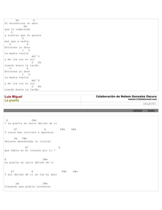 Em             E
Si encuentras un amor
             Am
que te comprenda
     D
y sientas que te quiere
           G
mas que a nadie.
   D            E
Entonces yo dare
           C      D
la media vuelta
                    Am7 D
y me ire con el sol
                    G   Em
cuando muera la tarde.
   D            E
Entonces yo dare
           C      D
la media vuelta
                    Am7 D
y me ire con el sol
                    G   Em
cuando muera la tarde.

Luis Miguel                                          Colaboración de Nelson Gonzalez Oscura
                                                                         nelson115@latinmail.com
La puerta
                                                                                      lmig0351

                                                                            calidad     texto


 E               F#m
* La puerta se cerro detrás de ti

      B7                 E           F#m      G#m
Y nunca mas volviste a aparecer

      Gm   F#m
Dejaste abandonada la ilusión

             B7                     E
Que había en mi corazón por ti *


E                       F#m
La puerta se cerro detrás de ti


    B7           E                      F#m    G#m
Y así detrás de ti se fue mi amor


       Gm               F#m
Creyendo que podría convencer
 