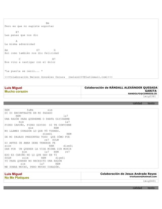 Bm
Pero es que no supiste soportar

       E7
Las penas que nos dio

       A
La misma adversidad

Am                  D7         G
Así como también nos dio felicidad

         C                    B7
Nos vino a castigar con el dolor


*La puerta se cerro... *

+++Colaboración Nelson González Oscura    (nelson115@latinmail.com)+++



Luis Miguel                                         Colaboración de RÁNDALL ALEXÁNDER QUESADA
Mucho corazón                                                                          GARITA
                                                                               RANDOLFO@CORREOS.CR
                                                                                            lmig0381

                                                                                  calidad      texto

REM             fa#m        sim
DI SI ENCONTRASTE EN MI PASADO
       REM                              la7
UNA RAZÓN PARA QUERERME O PARFA OLVIDARME
         mim                              la7
PIDES CARIÑO, PIDES OLVIDO SI TE CONVIENE
                 mim              REM
NO LLAMES CORAZÓN LO QUE TÚ TIENES.
                        dismSi             REM
DE MI PASADO PREGUNTAS TODO QUE CÓMO FUE
                          re7 SOLM
SI ANTES DE AMAR DEBE TENERSE FE
solm                          REM       dismSi
DAR POR UN QUERER LA VIDA MISMA SIN MORIR
            mim           la7     REM     re7
ESO ES CARIÑO NO LO QUE HAY EN TI
SOLM        solm       REM         dismSi
YO PARA QUERER NO NECESITO UNA RAZÓN
           sim        la7          REM
ME SOBRA MUCHO, PERO MUCHO CORAZÓN.

Luis Miguel                                                   Colaboración de Jesus Andrade Reyes
                                                                                trioilusion@hotmail.com
No Me Platiques
                                                                                            lmig0401

                                                                                  calidad      texto
 