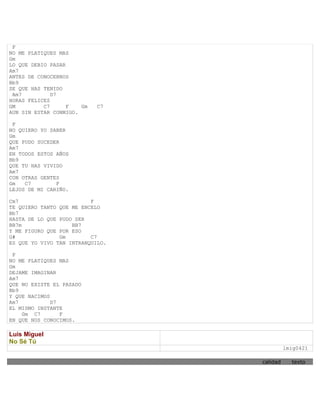 F
NO ME PLATIQUES MAS
Gm
LO QUE DEBIO PASAR
Am7
ANTES DE CONOCERNOS
Bb9
SE QUE HAS TENIDO
 Am7          D7
HORAS FELICES
GM         C7      F   Gm   C7
AUN SIN ESTAR CONMIGO.

 F
NO QUIERO YO SABER
Gm
QUE PUDO SUCEDER
Am7
EN TODOS ESTOS AÑOS
Bb9
QUE TU HAS VIVIDO
Am7
CON OTRAS GENTES
Gm   C7        F
LEJOS DE MI CARIÑO.

Cm7                       F
TE QUIERO TANTO QUE ME ENCELO
Bb7
HASTA DE LO QUE PUDO SER
BB7m                BB7
Y ME FIGURO QUE POR ESO
G#              Gm        C7
ES QUE YO VIVO TAN INTRANQUILO.

 F
NO ME PLATIQUES MAS
Gm
DEJAME IMAGINAR
Am7
QUE NO EXISTE EL PASADO
Bb9
Y QUE NACIMOS
Am7           D7
EL MISMO INSTANTE
    Gm C7        F
EN QUE NOS CONOCIMOS.

Luis Miguel
No Sé Tú
                                            lmig0421

                                  calidad     texto
 