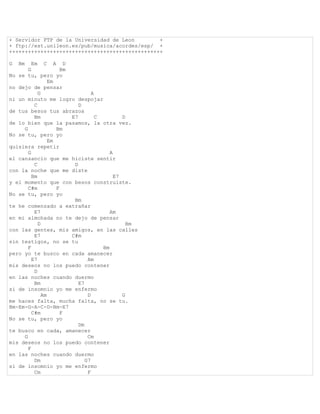 + Servidor FTP de la Universidad de Leon        +
+ ftp://est.unileon.es/pub/musica/acordes/esp/ +
+++++++++++++++++++++++++++++++++++++++++++++++++

G   Bm   Em C A D
       G              Bm
No se tu, pero yo
                 Em
no dejo de pensar
            G                     A
ni un minuto me logro despojar
          C                 D
de tus besos tus abrazos
          Bm             E7         C         D
de lo bien que la pasamos, la otra vez.
     G              Bm
No se tu, pero yo
                 Em
quisiera repetir
       G                                 A
el cansancio que me hiciste sentir
          C               D
con la noche que me diste
         Bm                                E7
y el momento que con besos construiste.
       C#m          F
No se tu, pero yo
                          Bm
te he comenzado a extrañar
          E7                             Am
en mi almohada no te dejo de pensar
            D                                   Bm
con las gentes, mis amigos, en las calles
          E7             C#m
sin testigos, no se tu
       F                              Bm
pero yo te busco en cada amanecer
         E7                     Am
mis deseos no los puedo contener
          D
en las noches cuando duermo
          Bm                E7
si de insomnio yo me enfermo
              Am                D             G
me haces falta, mucha falta, no se tu.
Bm-Em-G-A-C-D-Bm-E7
         C#m          F
No se tu, pero yo
                            Dm
te busco en cada, amanecer
     G                          Cm
mis deseos no los puedo contener
       F
en las noches cuando duermo
          Dm                   G7
si de insomnio yo me enfermo
          Cm                    F
 